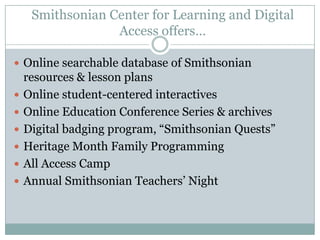 Smithsonian Center for Learning and Digital
Access offers…
 Online searchable database of Smithsonian
resources & lesson plans
 Online student-centered interactives
 Online Education Conference Series & archives
 Digital badging program, “Smithsonian Quests”
 Heritage Month Family Programming
 All Access Camp
 Annual Smithsonian Teachers’ Night
 