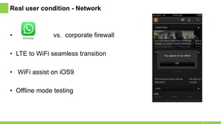 Real user condition - Network
• vs. corporate firewall
• LTE to WiFi seamless transition
• WiFi assist on iOS9
• Offline mode testing
14
 