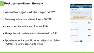 Real user condition - Network
• Weak network signal – will I be charged twice??
• Changing network conditions flows – 3G/LTE
• Have to test the end to end flow on IPV6
• Always helps to test on real carrier network – SIP
• Apple Network link conditioner vs. external emulation
TCP layer acknowledgements timing
15
 