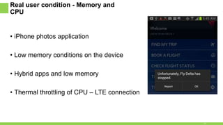 Real user condition - Memory and
CPU
• iPhone photos application
• Low memory conditions on the device
• Hybrid apps and low memory
• Thermal throttling of CPU – LTE connection
17
 