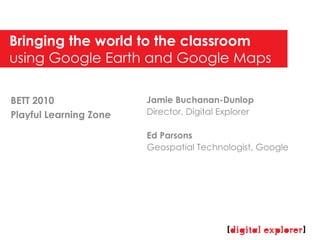Bringing the world to the classroom  using Google Earth and Google Maps Jamie Buchanan-Dunlop Director, Digital Explorer Ed Parsons Geospatial Technologist, Google BETT 2010 Playful Learning Zone 