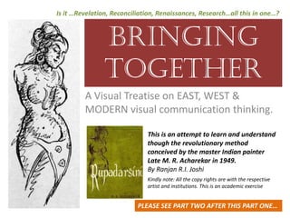 BRINGING
TOGETHER
A Visual Treatise on EAST, WEST & 
MODERN visual communication thinking. 
Is it …Revelation, Reconciliation, Renaissances, Research…all this in one…?
This is an attempt to learn and understand 
though the revolutionary method 
conceived by the master Indian painter                
Late M. R. Acharekar in 1949.
By Ranjan R.I. Joshi
Kindly note: All the copy rights are with the respective 
artist and institutions. This is an academic exercise 
PLEASE SEE PART TWO AFTER THIS PART ONE…
 