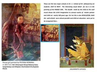 JAGANNATH AHIVASI
Parsee girl painted by PESTANJI BOMANJI              
in 1857 A.D. Ref: Chhatrapati Shivaji Maharaj Vastu 
Sangrahalaya and Shilpakar Charitrakosh‐Drushyakala 
Khand. 
These are the two major schools in Sir J. J. School of Art followed by art
students. EAST & WEST. The interesting visual detail for me is in the
painting of the PARSEE GIRL. The doodle made by the child on the wall
mural shows the artist imagination to connect works of master painter
and child art nearly 160 years ago. For me this is also REVELATION. Both
the said schools were almost parallel and child art education were yet to
be recognized then…
 