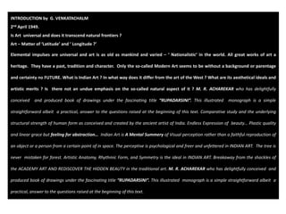 INTRODUCTION by  G. VENKATACHALM 
2nd April 1949. 
Is Art  universal and does it transcend natural frontiers ?
Art – Matter of ‘Latitude’ and ‘ Longitude ?’ 
Elemental impulses are universal and art is as old as mankind and varied – ‘ Nationalistic’ in the world. All great works of art a
heritage. They have a past, tradition and character. Only the so‐called Modern Art seems to be without a background or parentage
and certainty no FUTURE. What is Indian Art ? In what way does it differ from the art of the West ? What are its aesthetical ideals and
artistic merits ? Is there not an undue emphasis on the so‐called natural aspect of it ? M. R. ACHAREKAR who has delightfully
conceived and produced book of drawings under the fascinating title “RUPADARSINI”. This illustrated monograph is a simple
straightforward albeit a practical, answer to the questions raised at the beginning of this text. Comparative study and the underlying
structural strength of human form as conceived and created by the ancient artist of India. Endless Expression of beauty… Plastic quality
and linear grace but feeling for abstraction… Indian Art is A Mental Summery of Visual perception rather than a faithful reproduction of
an object or a person from a certain point of in space. The perceptive is psychological and freer and unfettered in INDIAN ART. The tree is
never mistaken for forest. Artistic Anatomy, Rhythmic Form, and Symmetry is the ideal in INDIAN ART. Breakaway from the shackles of
the ACADEMY ART AND REDISCOVER THE HIDDEN BEAUTY in the traditional art. M. R. ACHAREKAR who has delightfully conceived and
produced book of drawings under the fascinating title “RUPADARSINI”. This illustrated monograph is a simple straightforward albeit a
practical, answer to the questions raised at the beginning of this text.
 