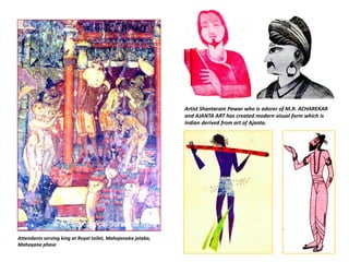 Attendants serving king at Royal toilet, Mahajanaka jataka, 
Mahayana phase
Artist Shantaram Pawar who is adorer of M.R. ACHAREKAR 
and AJANTA ART has created modern visual form which is 
Indian derived from art of Ajanta.    
 
