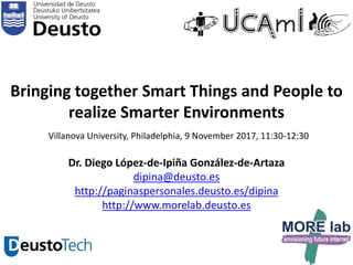 1
Bringing together Smart Things and People to
realize Smarter Environments
Villanova University, Philadelphia, 9 November 2017, 11:30-12:30
Dr. Diego López-de-Ipiña González-de-Artaza
dipina@deusto.es
http://paginaspersonales.deusto.es/dipina
http://www.morelab.deusto.es
 