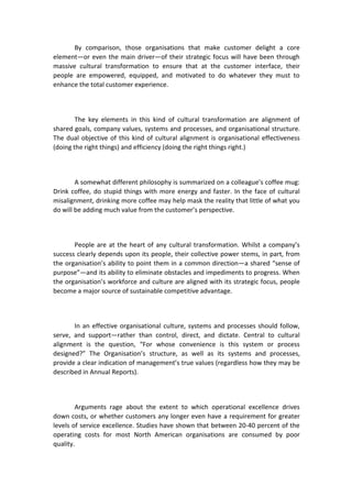 By comparison, those organisations that make customer delight a core
element—or even the main driver—of their strategic focus will have been through
massive cultural transformation to ensure that at the customer interface, their
people are empowered, equipped, and motivated to do whatever they must to
enhance the total customer experience.
The key elements in this kind of cultural transformation are alignment of
shared goals, company values, systems and processes, and organisational structure.
The dual objective of this kind of cultural alignment is organisational effectiveness
(doing the right things) and efficiency (doing the right things right.)
A somewhat different philosophy is summarized on a colleague’s coffee mug:
Drink coffee, do stupid things with more energy and faster. In the face of cultural
misalignment, drinking more coffee may help mask the reality that little of what you
do will be adding much value from the customer’s perspective.
People are at the heart of any cultural transformation. Whilst a company’s
success clearly depends upon its people, their collective power stems, in part, from
the organisation’s ability to point them in a common direction—a shared “sense of
purpose”—and its ability to eliminate obstacles and impediments to progress. When
the organisation’s workforce and culture are aligned with its strategic focus, people
become a major source of sustainable competitive advantage.
In an effective organisational culture, systems and processes should follow,
serve, and support—rather than control, direct, and dictate. Central to cultural
alignment is the question, “For whose convenience is this system or process
designed?” The Organisation’s structure, as well as its systems and processes,
provide a clear indication of management’s true values (regardless how they may be
described in Annual Reports).
Arguments rage about the extent to which operational excellence drives
down costs, or whether customers any longer even have a requirement for greater
levels of service excellence. Studies have shown that between 20-40 percent of the
operating costs for most North American organisations are consumed by poor
quality.
 
