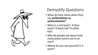 Demystify Questions
• What do they mean when they
say authorization vs
authentication?
• What is a red team? A blue
team? A black hat? A white
hat?
• Why do people ask about how
many piano tuners are in an
area?
• Where do you see yourself in 5
years?
 