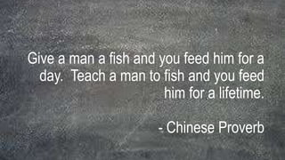 Give a man a fish and you feed him for a
day. Teach a man to fish and you feed
him for a lifetime.
- Chinese Proverb
 