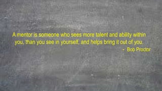 A mentor is someone who sees more talent and ability within
you, than you see in yourself, and helps bring it out of you.
- Bob Proctor
 