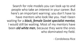 Search for role models you can look up to and
people who take an interest in your career. But
here's an important warning: you don't have to
have mentors who look like you. Had I been
waiting for a black, female Soviet specialist mentor,
I would still be waiting. Most of my mentors have
been old white men, because they were the ones
who dominated my field.
- Condoleeza Rice
 