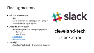 Finding mentors
• Within a company
• Boss
• More experienced colleague on a project
• Formal mentoring program
• Outside a company
• Networking via community engagements
• Conferences
• User Groups
• MentorNet
• Mentoring.org
• Locally!
• Cleveland Tech Slack - #mentoring channel
cleveland-tech
.slack.com
 