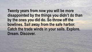Twenty years from now you will be more
disappointed by the things you didn’t do than
by the ones you did do. So throw off the
bowlines. Sail away from the safe harbor.
Catch the trade winds in your sails. Explore.
Dream. Discover.
 