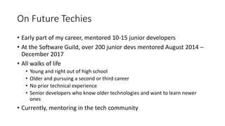 On Future Techies
• Early part of my career, mentored 10-15 junior developers
• At the Software Guild, over 200 junior devs mentored August 2014 –
December 2017
• All walks of life
• Young and right out of high school
• Older and pursuing a second or third career
• No prior technical experience
• Senior developers who know older technologies and want to learn newer
ones
• Currently, mentoring in the tech community
 