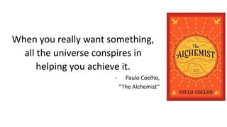 When you really want something,
all the universe conspires in
helping you achieve it.
- Paulo Coelho,
“The Alchemist”
 
