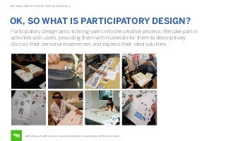 DEFINING PARTICIPATORY DESIGN RESEARCH

OK, SO WHAT IS PARTICIPATORY DESIGN?
Participatory design aims to bring users into the creative process. We take part in
activities with users, providing them with materials for them to descriptively
discuss their personal experiences and express their ideal solutions.

©2014 frog. all rights reserved. no public distribution or reproduction without permission.

 