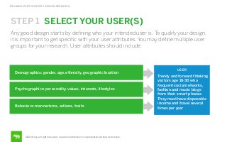 FRAMING PARTICIPATORY DESIGN RESEARCH

STEP 1 SELECT YOUR USER(S)
Any good design starts by deﬁning who your intended user is. To qualify your design,
it is important to get speciﬁc with your user attributes. You may deﬁne multiple user
groups for your research. User attributes should include:

Demographics: gender, age, ethnicity, geographic location

Psychographics: personality, values, interests, lifestyles

Behaviors: mannerisms, actions, traits

©2014 frog. all rights reserved. no public distribution or reproduction without permission.

USER

Trendy and forward thinking
visitors age 18-30 who
frequent social networks,
fashion and music blogs
from their smart phones.
They must have disposable
income and travel several
times per year

 