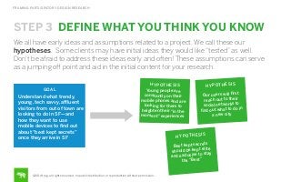 FRAMING PARTICIPATORY DESIGN RESEARCH

STEP 3 DEFINE WHAT YOU THINK YOU KNOW
We all have early ideas and assumptions related to a project. We call these our
hypotheses. Some clients may have initial ideas they would like “tested” as well.
Don’t be afraid to address these ideas early and often! These assumptions can serve
as a jumping oﬀ point and aid in the initial content for your research.

GOAL

Understand what trendy,
young, tech savvy, aﬄuent
visitors from out of town are
looking to do in SF—and
how they want to use
mobile devices to ﬁnd out
about “best kept secrets”
once they arrive in SF

HY PO TH ES IS
Young people are
constantly on their
mobile phones and are
looking for them to
heighten their “in the
moment” experiences

H Y P OT H E S I S
t
Our users will ﬁrs
reach out to their
social networks to
o in
ﬁnd out what to d
a new city

H Y P OT H E S I

S

t kept secrets
Bes
e
d be kept elit
shoul
tay
exclusive to s
and
the “Best”

©2014 frog. all rights reserved. no public distribution or reproduction without permission.

 
