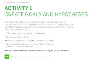 FRAMING PARTICIPATORY DESIGN RESEARCH

ACTIVITY 1
CREATE GOALS AND HYPOTHESES
You’ve been hired to create a “best kept secret” mobile app/guide for
highlights in San Francisco you won’t ﬁnd in traditional tour books or on travel
websites. This guide does not show everyone the same content. It’s in some
way personalized to the user.
In 30 minutes in your group, do the following:
• Deﬁne your target user(s)
• Create your questions and your overall research goals
• Generate 15 early design hypotheses that will fuel your

participatory design research
Note: Use stickies for the above content, one item per sticky. It’ll save you time later…

©2014 frog. all rights reserved. no public distribution or reproduction without permission.

 