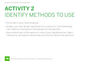 FRAMING PARTICIPATORY DESIGN RESEARCH

ACTIVITY 2
IDENTIFY METHODS TO USE
In 5 minutes in your 3 person group:
• Qualify your initial design hypotheses on a continuum, from identifying

user needs to creating your initial designs to reﬁning them
• See on which part of the spectrum most of your hypotheses live. Select

methods to use based on where they are most focused on the spectrum

©2014 frog. all rights reserved. no public distribution or reproduction without permission.

 
