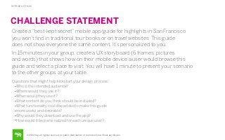 INTRODUCTION

CHALLENGE STATEMENT
Create a “best-kept secret” mobile app/guide for highlights in San Francisco
you won’t ﬁnd in traditional tour books or on travel websites. This guide
does not show everyone the same content. It’s personalized to you.
In 15 minutes in your group, create a UX storyboard (6 frames, pictures
and words) that shows how on their mobile device a user would browse this
guide and select a place to visit. You will have 1 minute to present your scenario
to the other groups at your table.
Questions that might help kickstart your design process:
•Who is the intended audience?
•Where would they use it?
•When would they use it?
•What content do you think should be included?
•What functionality could be added to make this guide
•more useful and desirable?
•Why would they download and use the app?
•How would it be personalized for each unique user?

©2014 frog. all rights reserved. no public distribution or reproduction without permission.

 