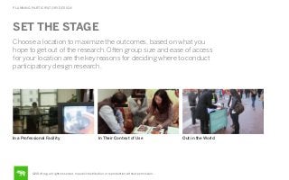 PLANNING PARTICIPATORY DESIGN

SET THE STAGE
Choose a location to maximize the outcomes, based on what you
hope to get out of the research. Often group size and ease of access
for your location are the key reasons for deciding where to conduct
participatory design research.

In a Professional Facility

In Their Context of Use

©2014 frog. all rights reserved. no public distribution or reproduction without permission.

Out in the World

 