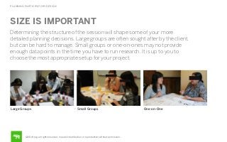 PLANNING PARTICIPATORY DESIGN

SIZE IS IMPORTANT
Determining the structure of the session will shape some of your more
detailed planning decisions. Large groups are often sought after by the client,
but can be hard to manage. Small groups or one-on-ones may not provide
enough data points in the time you have to run research. It is up to you to
choose the most appropriate setup for your project.

Large Groups

Small Groups

©2014 frog. all rights reserved. no public distribution or reproduction without permission.

One-on-One

 