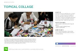 NARRATE ACTIVITIES

TOPICAL COLLAGE
WHAT IT IS:
Participants use provided stimuli—or create
their own—in order to get at the quality of
how they feel about a product, service, or
experience. It inspires storytelling impulses in
participants, so they have better access to
stories about their subjective experiences.
WHY IS IT VALUABLE:
• Gets people comfortable both doing and
talking
• Doesn’t require reading literacy
• Easy to understand
WHEN TO USE IT:
This is a great icebreaker or ﬁrst activity.
Then, consider following it with a Create or
Prioritize activity.

EXAMPLE: When designing a new pest repellent product, frog asked mothers to
put together a collage of pictures and images to describe to us what protecting
their child means to them. This helped the team to understand how they view
themselves, the people around them, and products and services when it comes
to protecting their most valuable asset: their children.
GENERATION

©2014 frog. all rights reserved. no public distribution or reproduction without permission.

EVALUATION

 