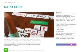 PRIORITIZE ACTIVITIES

CARD SORT
WHAT IT IS:
A technique used to explore how participants
group items into categories or ﬁnd
relationships between concepts, subjects,
features, and so forth. (Note: We are
stretching traditional uses of Card Sorting
methods here for more creative aims.)
WHY IS IT VALUABLE:
• A way to discover how participants classify
and categorize information
• Helps you ﬁnd out what participants view
as valuable and invaluable
• Easy to execute
WHEN TO USE IT:
Great for trying to understand taxonomies
and how to structure and prioritize
information for a system you’re designing.
Also works well as an evaluative tool to
understand participant’s mental models.
EXAMPLE: For a healthcare project, frog asked participants to sort through and prioritize
news sources, retail environments, hospitals, health advocates and experts, media outlets
and personalities and governmental organizations they believed were credible experts
when it came to helping them learn about health, wellness, and nutrition. This helped us to
better understand people’s mental models around what makes someone authentic and
credible as a source of information.
GENERATION

©2014 frog. all rights reserved. no public distribution or reproduction without permission.

EVALUATION

 