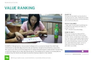 PRIORITIZE ACTIVITIES

VALUE RANKING
WHAT IT IS:
Participants are asked to rank products or
services based on “value” attributes to deﬁne
what attributes will be perceived as desirable
and connect with the user.
WHY IS IT VALUABLE:
• Helps both the participants and designers
to identify the aspirational attributes of a
product or service
• Can contribute to brand strategy

EXAMPLE: Designing for a new product category for a consumer brand, the client was
interested in understanding how the new product line would be described by consumers.
We used a set of key words and adjectives in which the participants ranked which words they
would most likely use to describe the products. This helped us to make recommendations
towards how the client would want to position these products in the market.

WHEN TO USE IT:
When you’re trying to understand how
people describe the value of the concept,
product, service, or experience. Use it when
your are trying to meaningfully align products
with user expectations. It works well towards
the end of a participatory session when the
user understands the product, service or
experience concepts that have been
generated or provided.

GENERATION

©2014 frog. all rights reserved. no public distribution or reproduction without permission.

EVALUATION

 