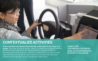 CONTEXTUALIZE ACTIVITIES
Projection worksabout way to understand thein the story of a of participants.
These activities are as a immersing the participant expectations
COMIC STRIP
design. This may activities that provide otherwise presented with the
CUSTOMIZING
Constructing be verbal, kinetic, visual, or the right balance between structure and SCENARIOS
goal of eliciting feedback on the design itself. By being in context or
SIMULATING EXPERIENCES
interpretation is key. Fill-in the blank activities help participants immerse into a world
simulating a product or service experience, participants are able to more
INTERCEPT EVALUATION
thatexperience adevelopdesignvalidate working hypotheses for yourself and your larger
fully can help concept and or direction and describe their ideal
preferences for how the concept would best ﬁt their lives.
team.

 