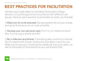 FACILITATING PARTICIPATORY DESIGN

BEST PRACTICES FOR FACILITATION
The best way to get better at facilitating Participatory Design
Sessions is by piloting activities and practice with diﬀerent user
groups. Here are some pointers to remember for when you facilitate:
1. Make sure to come prepared. Being prepared will put you at ease
and cause the session to run more smoothly.
2. Develop your own personal style. Don’t try to imitate someone
else. Trust your gut and be yourself.
3. Be a reﬂective practitioner. Facilitating takes practice to improve.
Do it multiple times to learn what works and doesn’t work for you.
Reﬂect and revise your style based on feedback from your peers, as
well as the quality of the experience your participants had.

©2014 frog. all rights reserved. no public distribution or reproduction without permission.

 