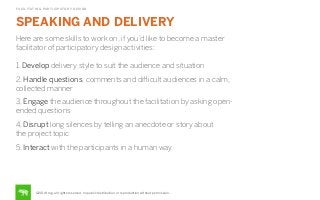 FACILITATING PARTICIPATORY DESIGN

SPEAKING AND DELIVERY

STEP

Here are some skills to work on, if you’d like to become a master
facilitator of participatory design activities:
1. Develop delivery style to suit the audience and situation
2. Handle questions, comments and diﬃcult audiences in a calm,
collected manner
3, Engage the audience throughout the facilitation by asking openended questions
4, Disrupt long silences by telling an anecdote or story about
the project topic
5. Interact with the participants in a human way

©2014 frog. all rights reserved. no public distribution or reproduction without permission.

 