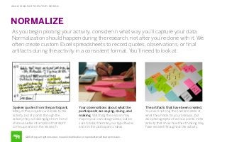 ANALYZING PARTICIPATORY DESIGN

NORMALIZE
As you begin piloting your activity, consider in what way you’ll capture your data.
Normalization should happen during the research, not after you’re done with it. We
often create custom Excel spreadsheets to record quotes, observations, or ﬁnal
artifacts during the activity in a consistent format. You’ll need to look at:

Spoken quotes from the participant.
Many of these quotes will relate to the
activity, but at points through the
activity they will disengage from it and
share valuable information that didn’t
come up earlier in the research.

Your observations about what the
participants are saying, doing, and
making. Watching the session may
inspire your own design ideas, but be
sure to label them as your hypotheses
and not the participant’s ideas.

©2014 frog. all rights reserved. no public distribution or reproduction without permission.

The artifacts that have been created.
You need not only the ﬁnal end state of
what they made for your analysis, but
also photographs of various points in the
activity that show how their thinking may
have evolved throughout the activity.

 