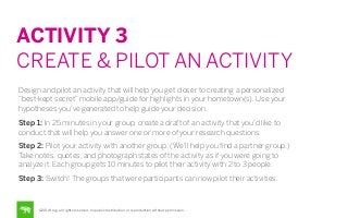 ACTIVITY 3
CREATE & PILOT AN ACTIVITY
Design and pilot an activity that will help you get closer to creating a personalized
“best-kept secret” mobile app/guide for highlights in your hometown(s). Use your
hypotheses you’ve generated to help guide your decision.
Step 1: In 25 minutes in your group, create a draft of an activity that you’d like to
conduct that will help you answer one or more of your research questions.
Step 2: Pilot your activity with another group. (We’ll help you ﬁnd a partner group.)
Take notes, quotes, and photograph states of the activity as if you were going to
analyze it. Each group gets 10 minutes to pilot their activity with 2 to 3 people.
Step 3: Switch! The groups that were participants can now pilot their activities.

©2014 frog. all rights reserved. no public distribution or reproduction without permission.

 