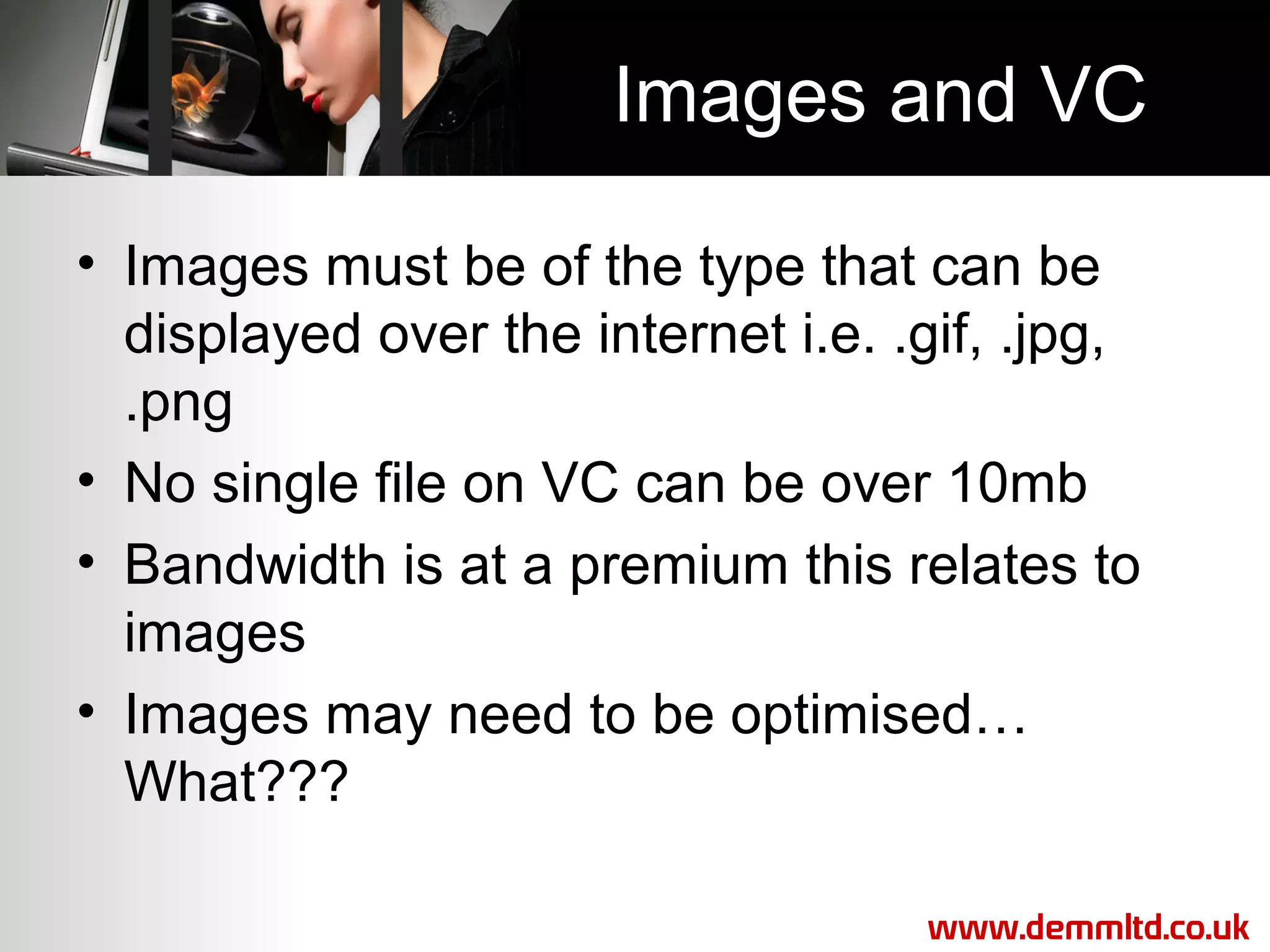 Images and VC
• Images must be of the type that can be
displayed over the internet i.e. .gif, .jpg,
.png
• No single file on VC can be over 10mb
• Bandwidth is at a premium this relates to
images
• Images may need to be optimised…
What???
www.demmltd.co.uk

 