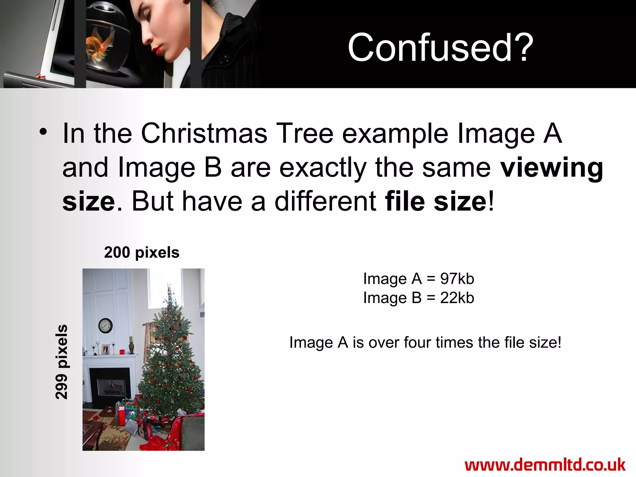Confused?
• In the Christmas Tree example Image A
and Image B are exactly the same viewing
size. But have a different file size!
200 pixels

299 pixels

Image A = 97kb
Image B = 22kb
Image A is over four times the file size!

www.demmltd.co.uk

 