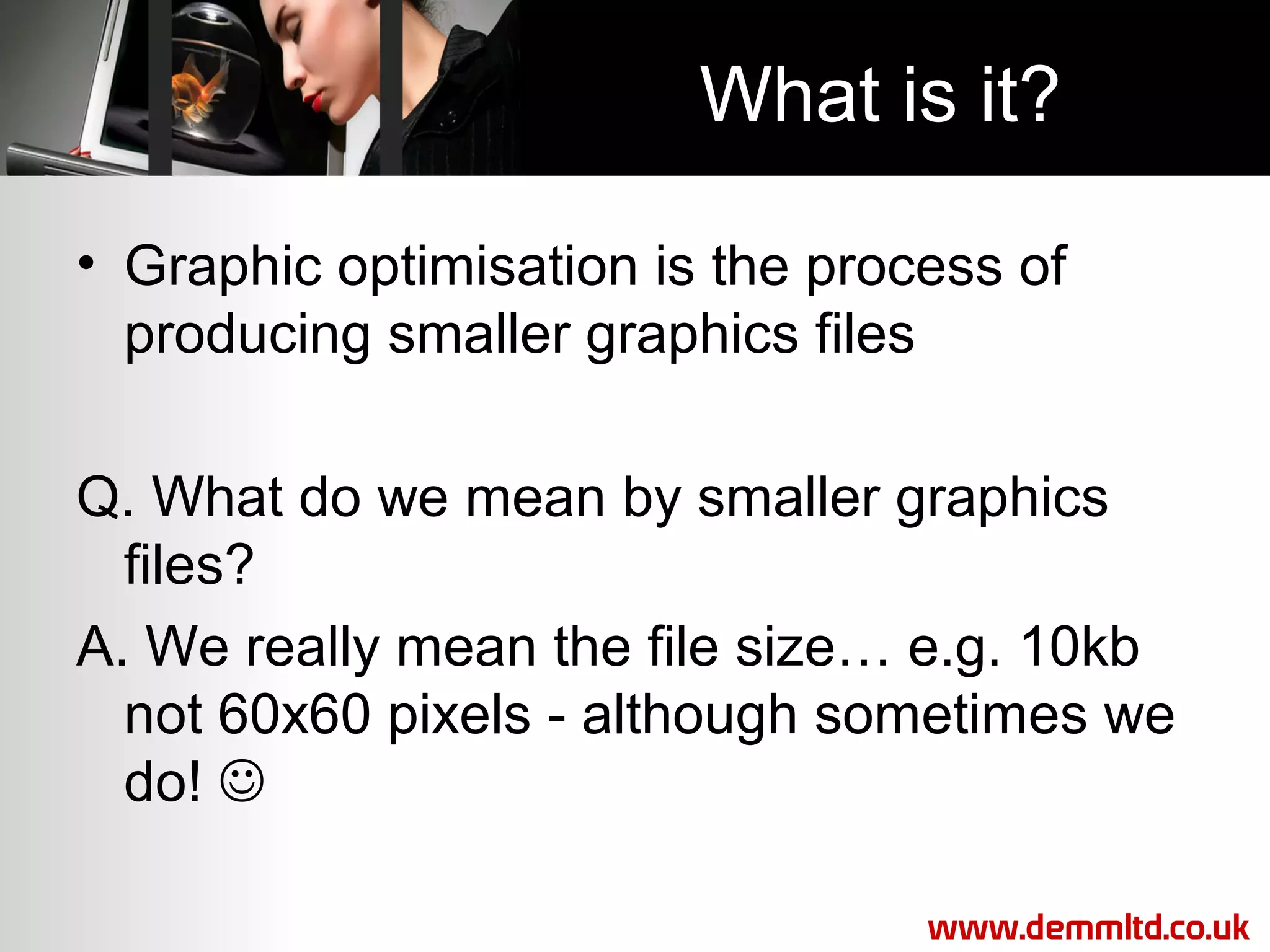 What is it?
• Graphic optimisation is the process of
producing smaller graphics files
Q. What do we mean by smaller graphics
files?
A. We really mean the file size… e.g. 10kb
not 60x60 pixels - although sometimes we
do! 
www.demmltd.co.uk

 