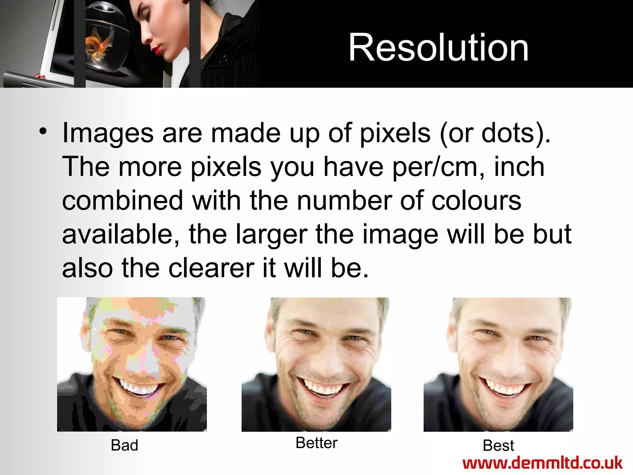 Resolution
• Images are made up of pixels (or dots).
The more pixels you have per/cm, inch
combined with the number of colours
available, the larger the image will be but
also the clearer it will be.

Bad

Better

Best
www.demmltd.co.uk

 