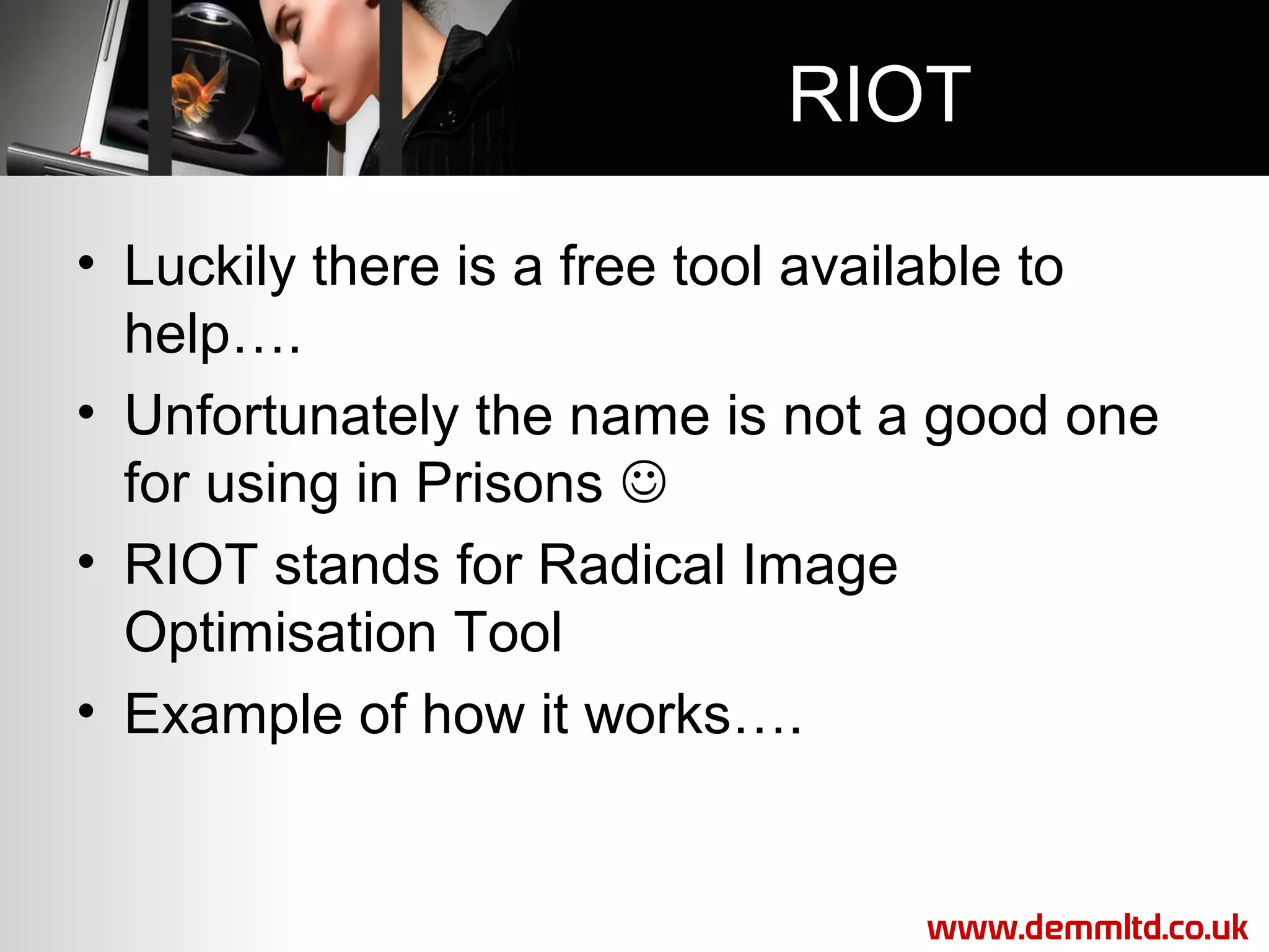 RIOT
• Luckily there is a free tool available to
help….
• Unfortunately the name is not a good one
for using in Prisons 
• RIOT stands for Radical Image
Optimisation Tool
• Example of how it works….

www.demmltd.co.uk

 