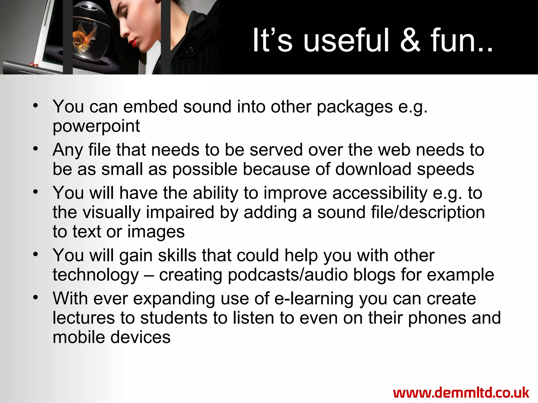 It’s useful & fun..
• You can embed sound into other packages e.g.
powerpoint
• Any file that needs to be served over the web needs to
be as small as possible because of download speeds
• You will have the ability to improve accessibility e.g. to
the visually impaired by adding a sound file/description
to text or images
• You will gain skills that could help you with other
technology – creating podcasts/audio blogs for example
• With ever expanding use of e-learning you can create
lectures to students to listen to even on their phones and
mobile devices
www.demmltd.co.uk

 