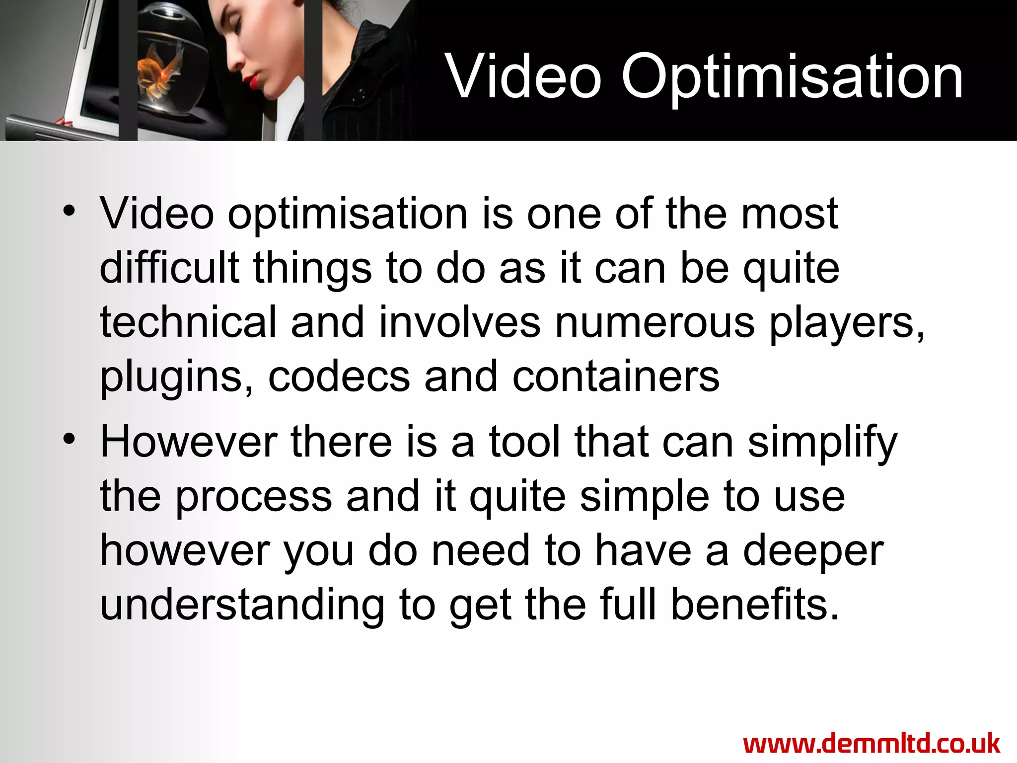 Video Optimisation
• Video optimisation is one of the most
difficult things to do as it can be quite
technical and involves numerous players,
plugins, codecs and containers
• However there is a tool that can simplify
the process and it quite simple to use
however you do need to have a deeper
understanding to get the full benefits.
www.demmltd.co.uk

 