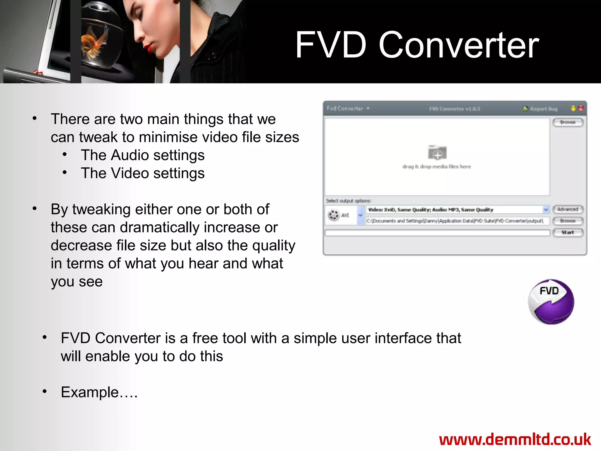 FVD Converter
• There are two main things that we
can tweak to minimise video file sizes
• The Audio settings
• The Video settings
• By tweaking either one or both of
these can dramatically increase or
decrease file size but also the quality
in terms of what you hear and what
you see

• FVD Converter is a free tool with a simple user interface that
will enable you to do this
• Example….
www.demmltd.co.uk

 