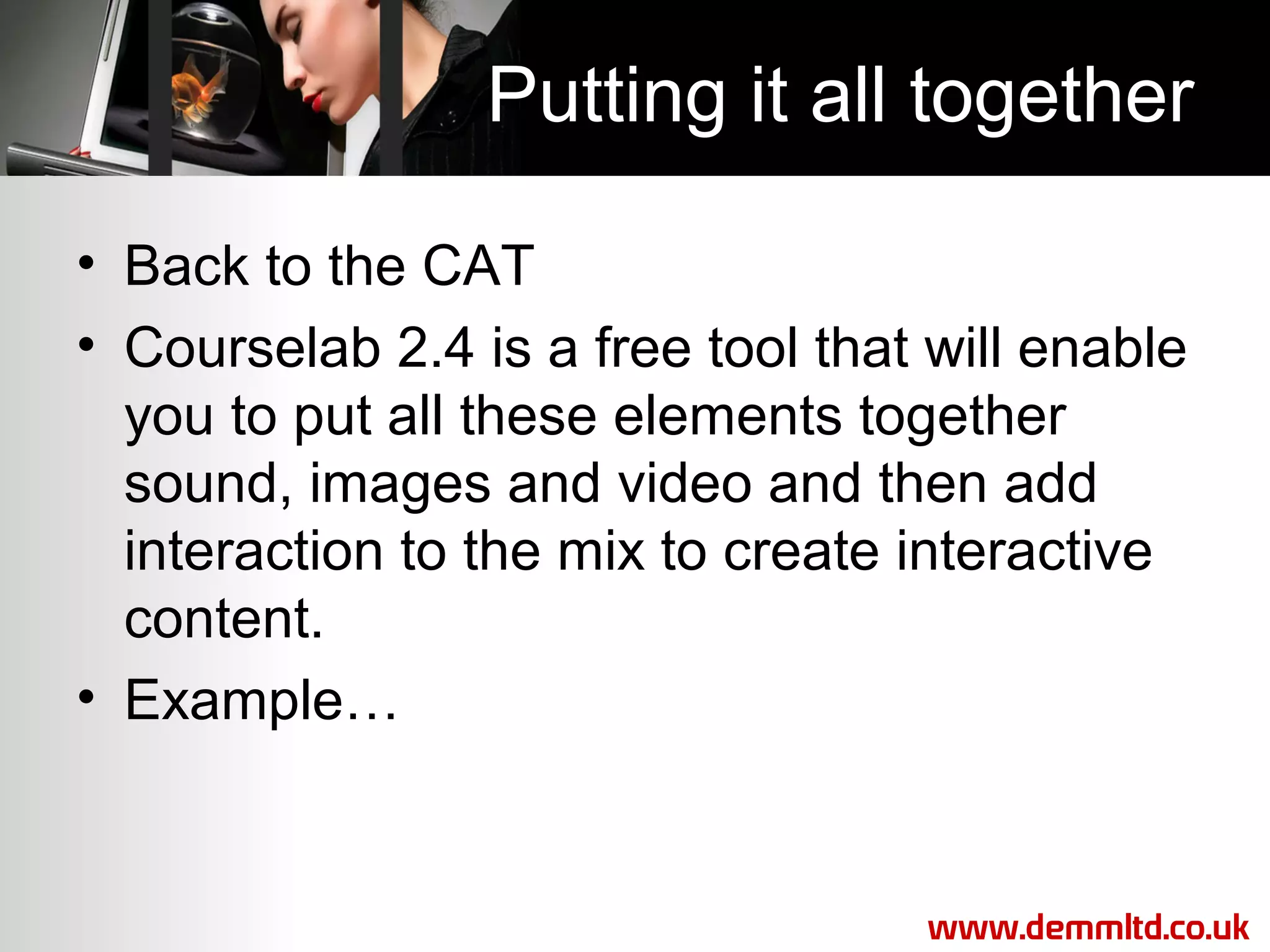 Putting it all together
• Back to the CAT
• Courselab 2.4 is a free tool that will enable
you to put all these elements together
sound, images and video and then add
interaction to the mix to create interactive
content.
• Example…

www.demmltd.co.uk

 
