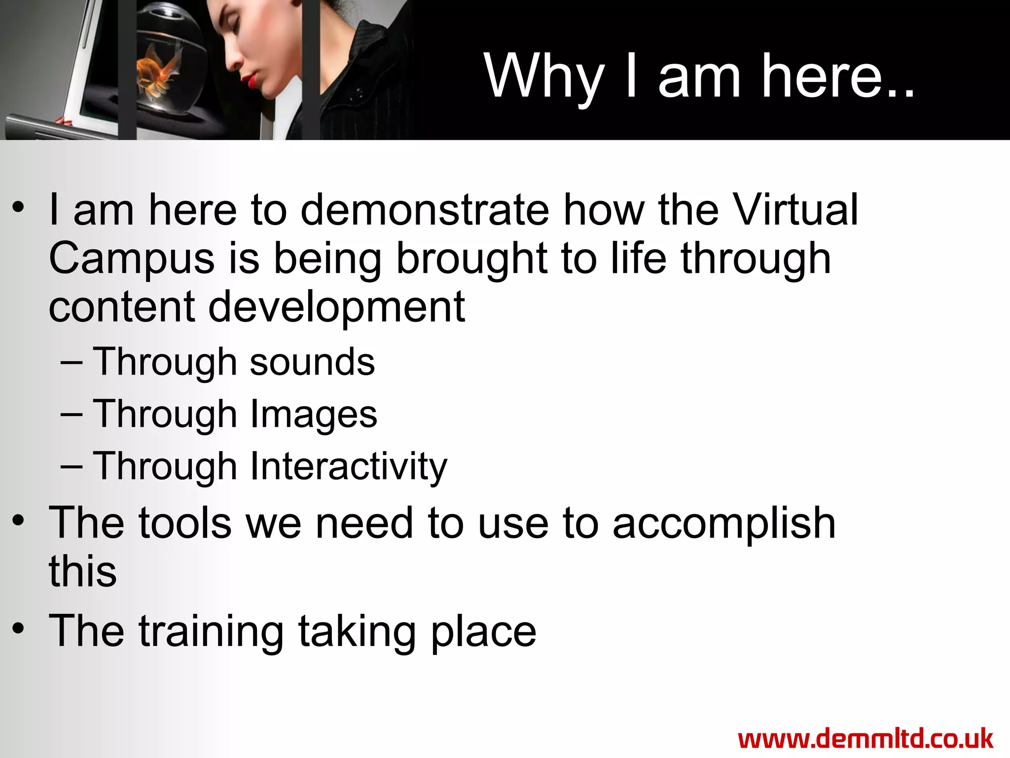 Why I am here..
• I am here to demonstrate how the Virtual
Campus is being brought to life through
content development
– Through sounds
– Through Images
– Through Interactivity

• The tools we need to use to accomplish
this
• The training taking place
www.demmltd.co.uk

 