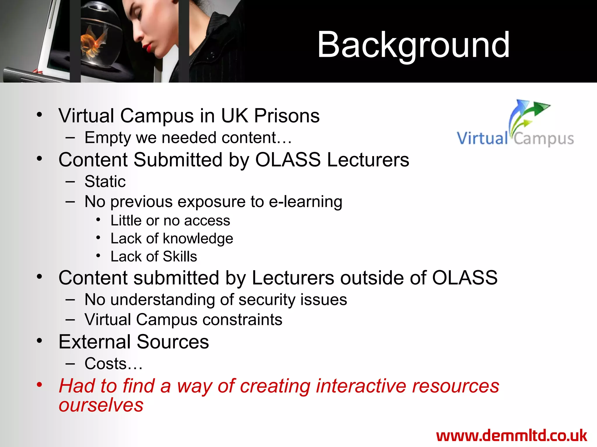 Background
• Virtual Campus in UK Prisons
– Empty we needed content…

• Content Submitted by OLASS Lecturers
– Static
– No previous exposure to e-learning
• Little or no access
• Lack of knowledge
• Lack of Skills

• Content submitted by Lecturers outside of OLASS
– No understanding of security issues
– Virtual Campus constraints

• External Sources
– Costs…

• Had to find a way of creating interactive resources
ourselves
www.demmltd.co.uk

 