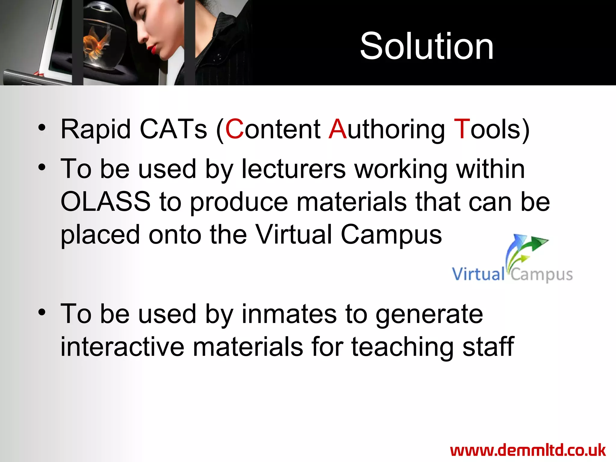 Solution
• Rapid CATs (Content Authoring Tools)
• To be used by lecturers working within
OLASS to produce materials that can be
placed onto the Virtual Campus
• To be used by inmates to generate
interactive materials for teaching staff

www.demmltd.co.uk

 