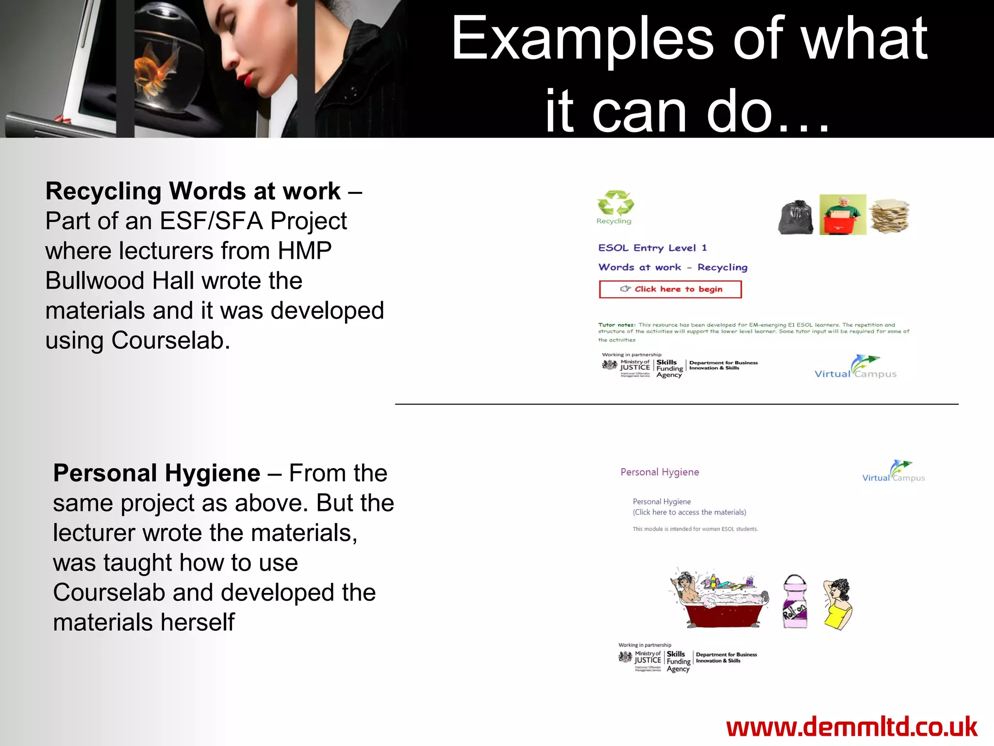 Examples of what
it can do…
Recycling Words at work –
Part of an ESF/SFA Project
where lecturers from HMP
Bullwood Hall wrote the
materials and it was developed
using Courselab.

Personal Hygiene – From the
same project as above. But the
lecturer wrote the materials,
was taught how to use
Courselab and developed the
materials herself

www.demmltd.co.uk

 
