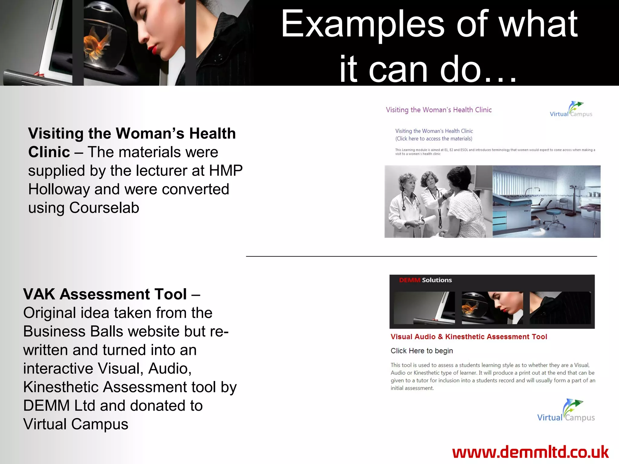 Examples of what
it can do…
Visiting the Woman’s Health
Clinic – The materials were
supplied by the lecturer at HMP
Holloway and were converted
using Courselab

VAK Assessment Tool –
Original idea taken from the
Business Balls website but rewritten and turned into an
interactive Visual, Audio,
Kinesthetic Assessment tool by
DEMM Ltd and donated to
Virtual Campus
www.demmltd.co.uk

 