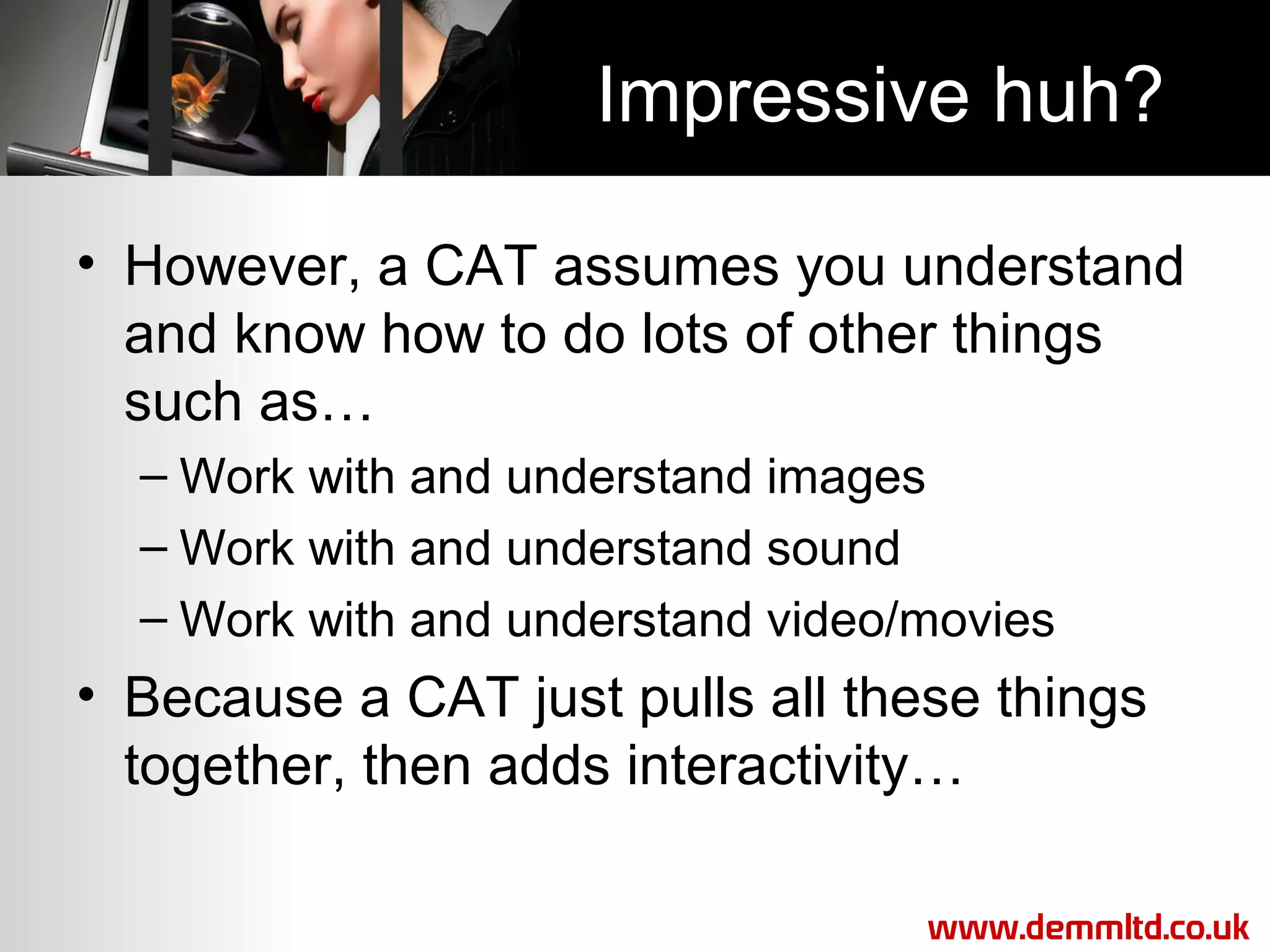 Impressive huh?
• However, a CAT assumes you understand
and know how to do lots of other things
such as…
– Work with and understand images
– Work with and understand sound
– Work with and understand video/movies

• Because a CAT just pulls all these things
together, then adds interactivity…
www.demmltd.co.uk

 